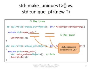 std::make_unique<T>() vs. 
std::unique_ptr(new T) 
int GenerateId(); 
std::pair<std::unique_ptr<Object>, int> MakeObjectWithIdWrong() 
{ 
return std::make_pair( 
std::unique_ptr<Object>(new Object()), 
GenerateId()); 
} 
std::pair<std::unique_ptr<Object>, int> MakeObjectWithIdRight() 
{ 
return std::make_pair( 
std::make_unique<Object>(), // Safe 
GenerateId()); 
} 
Дублирование 
имени типа. DRY! 
Матросов Михаил, С++ без new и delete, 
Russian C++ User Group, Саратов, 2014 
14 
// May throw 
// May leak! 
 