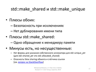 std::make_shared и std::make_unique 
• Плюсы обоих: 
– Безопасность при исключениях 
– Нет дублирования имени типа 
• Плюсы std::make_shared: 
– Одно обращение к менеджеру памяти 
• Минусы есть, но несущественные: 
– Нет формы для указания собственного аллокатора для std::unique_ptr 
(для std::shared_ptr это std::allocated_shared) 
– Опасность false sharing объекта и счётчика ссылок 
[см. вопрос на StackOverflow] 
Матросов Михаил, С++ без new и delete, 
Russian C++ User Group, Саратов, 2014 
17 
 