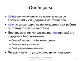 Обобщаем 
• delete по умолчанию не используется со 
времён RAII и стандартных контейнеров 
• new по умолчанию не используется при работе 
со стандартной библиотекой 
• Постараемся не использовать new при работе 
с другими библиотеками 
– Свои объекты со счётчиком ссылок 
– Свои умные указатели 
– Своё управление памятью 
• Теперь и new по умолчанию не используется 
Матросов Михаил, С++ без new и delete, 
Russian C++ User Group, Саратов, 2014 
18 
 
