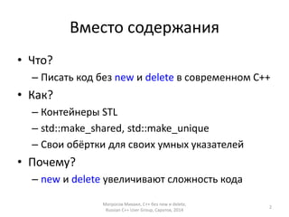 Вместо содержания 
• Что? 
– Писать код без new и delete в современном С++ 
• Как? 
– Контейнеры STL 
– std::make_shared, std::make_unique 
– Cвои обёртки для своих умных указателей 
• Почему? 
– new и delete увеличивают сложность кода 
Матросов Михаил, С++ без new и delete, 
Russian C++ User Group, Саратов, 2014 
2 
 