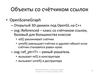 Объекты со счётчиком ссылок 
• OpenSceneGraph 
– Открытый 3D-движок под OpenGL на С++ 
– osg::Referenced – класс со счётчиком ссылок, 
базовый для большинства классов 
• ref() увеличивает счётчик 
• unref() уменьшает счётчик и удаляет объект если 
счётчик становится равен нулю 
– osg::ref_ptr<T> – умный указатель 
• вызывает ref() в конструкторе 
• вызывает unref() в деструкторе 
Матросов Михаил, С++ без new и delete, 
Russian C++ User Group, Саратов, 2014 
20 
 