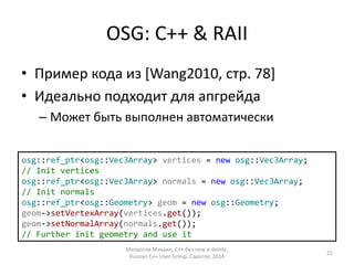 OSG: C++ & RAII 
• Пример кода из [Wang2010, стр. 78] 
• Идеально подходит для апгрейда 
– Может быть выполнен автоматически 
osg::ref_ptr<osg::Vec3Array> vertices = new osg::Vec3Array; 
// Init vertices 
osg::ref_ptr<osg::Vec3Array> normals = new osg::Vec3Array; 
// Init normals 
osg::ref_ptr<osg::Geometry> geom = new osg::Geometry; 
geom->setVertexArray(vertices.get()); 
geom->setNormalArray(normals.get()); 
// Further init geometry and use it 
Матросов Михаил, С++ без new и delete, 
Russian C++ User Group, Саратов, 2014 
21 
 