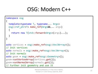 OSG: Modern C++ 
namespace osg 
{ 
template<typename T, typename... Args> 
osg::ref_ptr<T> make_ref(Args&&... args) 
{ 
return new T(std::forward<Args>(args)...); 
} 
} 
auto vertices = osg::make_ref<osg::Vec3Array>(); 
// Init vertices 
auto normals = osg::make_ref<osg::Vec3Array>(); 
// Init normals 
auto geom = osg::make_ref<osg::Geometry>(); 
geom->setVertexArray(vertices.get()); 
geom->setNormalArray(normals.get()); 
// Further init geometry and use it 
Матросов Михаил, С++ без new и delete, 
Russian C++ User Group, Саратов, 2014 
22 
 