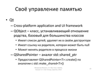 Своё управление памятью 
• Qt 
– Cross-platform application and UI framework 
– QObject – класс, устанавливающий отношение 
родства, базовый для большинства классов 
• Имеет список детей, удаляет их в своём деструкторе 
• Имеет ссылку на родителя, которая может быть null 
• Может менять родителя в процессе жизни 
– QSharedPointer – аналог std::shared_ptr 
• Предоставляет QSharedPointer<T>::create() по 
аналогии с std::make_shared<T>() 
Матросов Михаил, С++ без new и delete, 
Russian C++ User Group, Саратов, 2014 
23 
 