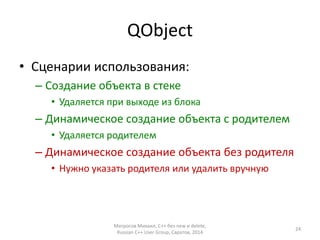 QObject 
• Сценарии использования: 
– Создание объекта в стеке 
• Удаляется при выходе из блока 
– Динамическое создание объекта с родителем 
• Удаляется родителем 
– Динамическое создание объекта без родителя 
• Нужно указать родителя или удалить вручную 
Матросов Михаил, С++ без new и delete, 
Russian C++ User Group, Саратов, 2014 
24 
 