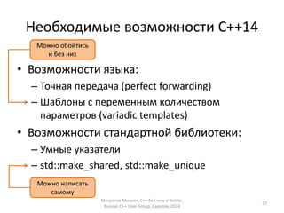Необходимые возможности С++14 
• Возможности языка: 
– Точная передача (perfect forwarding) 
– Шаблоны с переменным количеством 
параметров (variadic templates) 
• Возможности стандартной библиотеки: 
– Умные указатели 
– std::make_shared, std::make_unique 
Матросов Михаил, С++ без new и delete, 
Russian C++ User Group, Саратов, 2014 
27 
Можно обойтись 
и без них 
Можно написать 
самому 
 