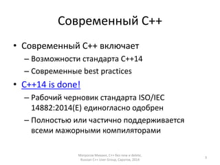 Современный С++ 
• Современный С++ включает 
– Возможности стандарта С++14 
– Современные best practices 
• C++14 is done! 
– Рабочий черновик стандарта ISO/IEC 
14882:2014(E) единогласно одобрен 
– Полностью или частично поддерживается 
всеми мажорными компиляторами 
Матросов Михаил, С++ без new и delete, 
Russian C++ User Group, Саратов, 2014 
3 
 