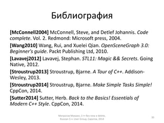 Библиография 
[McConnell2004] McConnell, Steve, and Detlef Johannis. Code 
complete. Vol. 2. Redmond: Microsoft press, 2004. 
[Wang2010]Wang, Rui, and Xuelei Qian. OpenSceneGraph 3.0: 
Beginner's guide. Packt Publishing Ltd, 2010. 
[Lavavej2012] Lavavej, Stephan. STL11: Magic && Secrets. Going 
Native, 2012. 
[Stroustrup2013] Stroustrup, Bjarne. A Tour of C++. Addison- 
Wesley, 2013. 
[Stroustrup2014] Stroustrup, Bjarne. Make Simple Tasks Simple! 
CppCon, 2014. 
[Sutter2014] Sutter, Herb. Back to the Basics! Essentials of 
Modern C++ Style. CppCon, 2014. 
Матросов Михаил, С++ без new и delete, 
Russian C++ User Group, Саратов, 2014 
30 
 