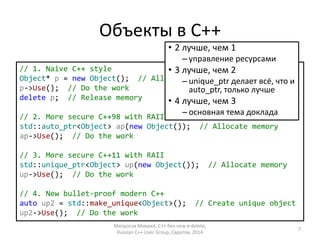 Объекты в С++ 
• 2 лучше, чем 1 
– управление ресурсами 
// 1. Naive C++ style 
Object* p = new Object(); // Allocate memory 
p->Use(); // Do the work 
delete p; // Release memory 
• 3 лучше, чем 2 
– unique_ptr делает всё, что и 
auto_ptr, только лучше 
• 4 лучше, чем 3 
– основная тема доклада 
// 2. More secure C++98 with RAII 
std::auto_ptr<Object> ap(new Object()); // Allocate memory 
ap->Use(); // Do the work 
// 3. More secure C++11 with RAII 
std::unique_ptr<Object> up(new Object()); // Allocate memory 
up->Use(); // Do the work 
// 4. New bullet-proof modern C++ 
auto up2 = std::make_unique<Object>(); // Create unique object 
up2->Use(); // Do the work 
Матросов Михаил, С++ без new и delete, 
Russian C++ User Group, Саратов, 2014 
7 
 