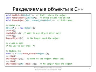 Разделяемые объекты в С++ 
void UseObject(Object*); // Shall retain the object 
void AcceptObject(Object*); // Shall delete the object 
void ShareObject(std::shared_ptr<Object>); // Both cases 
// Naive C++ 
Object* p = new Object(); 
p->Use(); 
UseObject(p); // Want to use object after call 
p->Use(); 
AcceptObject(p); // No longer need the object 
// C++98 & RAII 
/* No way to say this! */ 
// Modern C++ 
auto sp = std::make_shared<Object>(); 
sp->Use(); 
ShareObject(sp); // Want to use object after call 
sp->Use(); 
ShareObject(std::move(sp)); // No longer need the object 
Матросов Михаил, С++ без new и delete, 
Russian C++ User Group, Саратов, 2014 
8 
 