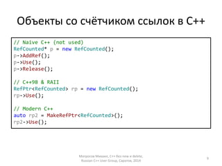 Объекты со счётчиком ссылок в С++ 
// Naive C++ (not used) 
RefCounted* p = new RefCounted(); 
p->AddRef(); 
p->Use(); 
p->Release(); 
// C++98 & RAII 
RefPtr<RefCounted> rp = new RefCounted(); 
rp->Use(); 
// Modern C++ 
auto rp2 = MakeRefPtr<RefCounted>(); 
rp2->Use(); 
Матросов Михаил, С++ без new и delete, 
Russian C++ User Group, Саратов, 2014 
9 
 