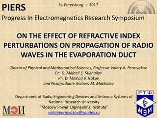 Department of Radio Engineering Devices and Antenna Systems of
National Research University
“Moscow Power Engineering Institute”
valerypermyakov@yandex.ru
Doctor of Physical and Mathematical Sciences, Professor Valery A. Permyakov
Ph. D. Mikhail S. Mikhailov
Ph. D. Mikhail V. Isakov
and Postgraduate Andrew M. Makhalov
ON THE EFFECT OF REFRACTIVE INDEX
PERTURBATIONS ON PROPAGATION OF RADIO
WAVES IN THE EVAPORATION DUCT
St. Petersburg — 2017
PIERS
Progress In Electromagnetics Research Symposium
 