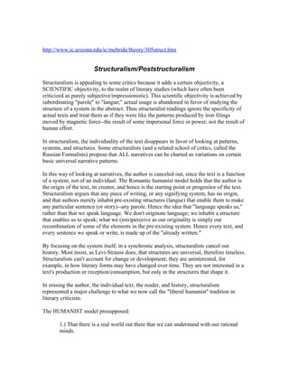 http://www.ic.arizona.edu/ic/mcbride/theory/305struct.htm


                        Structuralism/Poststructuralism

Structuralism is appealing to some critics because it adds a certain objectivity, a
SCIENTIFIC objectivity, to the realm of literary studies (which have often been
criticized as purely subjective/impressionistic). This scientific objectivity is achieved by
subordinating "parole" to "langue;" actual usage is abandoned in favor of studying the
structure of a system in the abstract. Thus structuralist readings ignore the specificity of
actual texts and treat them as if they were like the patterns produced by iron filings
moved by magnetic force--the result of some impersonal force or power, not the result of
human effort.

In structuralism, the individuality of the text disappears in favor of looking at patterns,
systems, and structures. Some structuralists (and a related school of critics, called the
Russian Formalists) propose that ALL narratives can be charted as variations on certain
basic universal narrative patterns.

In this way of looking at narratives, the author is canceled out, since the text is a function
of a system, not of an individual. The Romantic humanist model holds that the author is
the origin of the text, its creator, and hence is the starting point or progenitor of the text.
Structuralism argues that any piece of writing, or any signifying system, has no origin,
and that authors merely inhabit pre-existing structures (langue) that enable them to make
any particular sentence (or story)--any parole. Hence the idea that "language speaks us,"
rather than that we speak language. We don't originate language; we inhabit a structure
that enables us to speak; what we (mis)perceive as our originality is simply our
recombination of some of the elements in the pre-existing system. Hence every text, and
every sentence we speak or write, is made up of the "already written."

By focusing on the system itself, in a synchronic analysis, structuralists cancel out
history. Most insist, as Levi-Strauss does, that structures are universal, therefore timeless.
Structuralists can't account for change or development; they are uninterested, for
example, in how literary forms may have changed over time. They are not interested in a
text's production or reception/consumption, but only in the structures that shape it.

In erasing the author, the individual text, the reader, and history, structuralism
represented a major challenge to what we now call the "liberal humanist" tradition in
literary criticism.

The HUMANIST model presupposed:

       1.) That there is a real world out there that we can understand with our rational
       minds.
 