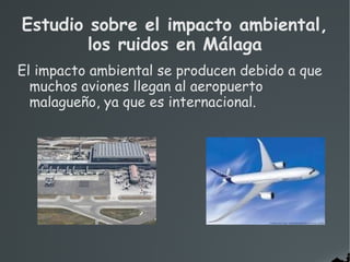 El impacto ambiental se producen debido a que
muchos aviones llegan al aeropuerto
malagueño, ya que es internacional.
Estudio sobre el impacto ambiental,
los ruidos en Málaga
 