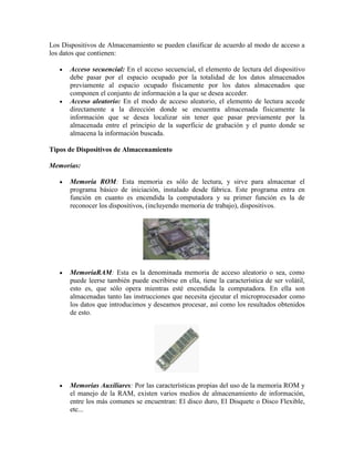 Los Dispositivos de Almacenamiento se pueden clasificar de acuerdo al modo de acceso a
los datos que contienen:
Acceso secuencial: En el acceso secuencial, el elemento de lectura del dispositivo
debe pasar por el espacio ocupado por la totalidad de los datos almacenados
previamente al espacio ocupado físicamente por los datos almacenados que
componen el conjunto de información a la que se desea acceder.
Acceso aleatorio: En el modo de acceso aleatorio, el elemento de lectura accede
directamente a la dirección donde se encuentra almacenada físicamente la
información que se desea localizar sin tener que pasar previamente por la
almacenada entre el principio de la superficie de grabación y el punto donde se
almacena la información buscada.
Tipos de Dispositivos de Almacenamiento
Memorias:
Memoria ROM: Esta memoria es sólo de lectura, y sirve para almacenar el
programa básico de iniciación, instalado desde fábrica. Este programa entra en
función en cuanto es encendida la computadora y su primer función es la de
reconocer los dispositivos, (incluyendo memoria de trabajo), dispositivos.

MemoriaRAM: Esta es la denominada memoria de acceso aleatorio o sea, como
puede leerse también puede escribirse en ella, tiene la característica de ser volátil,
esto es, que sólo opera mientras esté encendida la computadora. En ella son
almacenadas tanto las instrucciones que necesita ejecutar el microprocesador como
los datos que introducimos y deseamos procesar, así como los resultados obtenidos
de esto.

Memorias Auxiliares: Por las características propias del uso de la memoria ROM y
el manejo de la RAM, existen varios medios de almacenamiento de información,
entre los más comunes se encuentran: El disco duro, El Disquete o Disco Flexible,
etc...

 