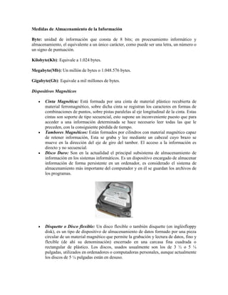 Medidas de Almacenamiento de la Información
Byte: unidad de información que consta de 8 bits; en procesamiento informático y
almacenamiento, el equivalente a un único carácter, como puede ser una letra, un número o
un signo de puntuación.
Kilobyte(Kb): Equivale a 1.024 bytes.
Megabyte(Mb): Un millón de bytes o 1.048.576 bytes.
Gigabyte(Gb): Equivale a mil millones de bytes.
Dispositivos Magnéticos
Cinta Magnética: Está formada por una cinta de material plástico recubierta de
material ferromagnético, sobre dicha cinta se registran los caracteres en formas de
combinaciones de puntos, sobre pistas paralelas al eje longitudinal de la cinta. Estas
cintas son soporte de tipo secuencial, esto supone un inconveniente puesto que para
acceder a una información determinada se hace necesario leer todas las que le
preceden, con la consiguiente pérdida de tiempo.
Tambores Magnéticos: Están formados por cilindros con material magnético capaz
de retener información, Esta se graba y lee mediante un cabezal cuyo brazo se
mueve en la dirección del eje de giro del tambor. El acceso a la información es
directo y no secuencial.
Disco Duro: Son en la actualidad el principal subsistema de almacenamiento de
información en los sistemas informáticos. Es un dispositivo encargado de almacenar
información de forma persistente en un ordenador, es considerado el sistema de
almacenamiento más importante del computador y en él se guardan los archivos de
los programas.

Disquette o Disco flexible: Un disco flexible o también disquette (en inglésfloppy
disk), es un tipo de dispositivo de almacenamiento de datos formado por una pieza
circular de un material magnético que permite la grabación y lectura de datos, fino y
flexible (de ahí su denominación) encerrado en una carcasa fina cuadrada o
rectangular de plástico. Los discos, usados usualmente son los de 3 ½ o 5 ¼
pulgadas, utilizados en ordenadores o computadoras personales, aunque actualmente
los discos de 5 ¼ pulgadas están en desuso.

 