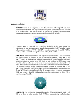 Dispositivos Ópticos
El CD-R: es un disco compacto de 650 MB de capacidad que puede ser leído
cuantas veces se desee, pero cuyo contenido no puede ser modificado una vez que
ya ha sido grabado. Dado que no pueden ser borrados ni regrabados, son adecuados
para almacenar archivos u otros conjuntos de información invariable.

CD-RW: posee la capacidad del CD-R con la diferencia que estos discos son
regrabables lo que les da una gran ventaja. Las unidades CD-RW pueden grabar
información sobre discos CD-R y CD-RW y además pueden leer discos CD-ROM y
CDS de audio. Las interfaces soportadas son EIDE, SCSI y USB.
DVD-ROM: es un disco compacto con capacidad de almacenar 4.7 GB de datos en
una cara del disco, un aumento de más de 7 veces con respecto a los CD-R y CDRW. Y esto es en una sola cara. Los futuros medios de DVD-ROM serán capaces de
almacenar datos en ambas caras del disco, y usar medios de doble capa para
permitir a las unidades leer hasta cuatro niveles de datos almacenados en las dos
caras del disco dando como resultado una capacidad de almacenamiento de 17 GB.
Las unidades DVD-ROM son capaces de leer los formatos de discos CD-R y CDRW. Entre las aplicaciones que aprovechan la gran capacidad de almacenamiento
de los DVD-ROM tenemos las películas de larga duración y los juegos basados en
DVD que ofrecen videos MPEG-2 de alta resolución, sonidoinmersivo Dolby AC-3,
y poderosas graficas 3D.

DVD-RAM: este medio tiene una capacidad de 2.6 GB en una cara del disco y 5.2
GB en un disco de doble cara, Los DVD-RAM son capaces de leer cualquier disco

 