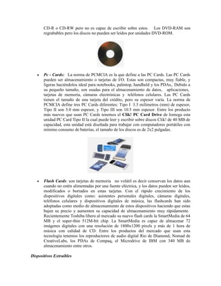CD-R o CD-RW pero no es capaz de escribir sobre estos. Los DVD-RAM son
regrabables pero los discos no pueden ser leídos por unidades DVD-ROM.

Pc - Cards: La norma de PCMCIA es la que define a las PC Cards. Las PC Cards
pueden ser almacenamiento o tarjetas de I/O. Estas son compactas, muy fiable, y
ligeras haciéndolos ideal para notebooks, palmtop, handheld y los PDAs,. Debido a
su pequeño tamaño, son usadas para el almacenamiento de datos, aplicaciones,
tarjetas de memoria, cámaras electrónicas y teléfonos celulares. Las PC Cards
tienen el tamaño de una tarjeta del crédito, pero su espesor varía. La norma de
PCMCIA define tres PC Cards diferentes: Tipo I 3.3 milímetros (mm) de espesor,
Tipo II son 5.0 mm espesor, y Tipo III son 10.5 mm espesor. Entre los producto
más nuevos que usan PC Cards tenemos el Clik! PC Card Drive de Iomega esta
unidad PC Card Tipo II la cual puede leer y escribir sobre discos Clik! de 40 MB de
capacidad, esta unidad está diseñada para trabajar con computadores portátiles con
mínimo consumo de baterías, el tamaño de los discos es de 2x2 pulgadas.

Flash Cards: son tarjetas de memoria no volátil es decir conservan los datos aun
cuando no estén alimentadas por una fuente eléctrica, y los datos pueden ser leídos,
modificados o borrados en estas tarjetas. Con el rápido crecimiento de los
dispositivos digitales como: asistentes personales digitales, cámaras digitales,
teléfonos celulares y dispositivos digitales de música, las flashcards han sido
adoptadas como medio de almacenamiento de estos dispositivos haciendo que estas
bajen su precio y aumenten su capacidad de almacenamiento muy rápidamente.
Recientemente Toshiba libero al mercado su nuevo flash cards la SmartMedia de 64
MB y el super-thin 512M-bit chip. La SmartMedia es capaz de almacenar 72
imágenes digitales con una resolución de 1800x1200 pixels y más de 1 hora de
música con calidad de CD. Entre los productos del mercado que usan esta
tecnología tenemos los reproductores de audio digital Rio de Diamond, Nomad de
CreativeLabs, los PDAs de Compaq, el Microdrive de IBM con 340 MB de
almacenamiento entre otros.
Dispositivos Extraíbles

 