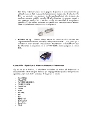 Pen Drive o Memory Flash: Es un pequeño dispositivo de almacenamiento que
utiliza la memoria flash para guardar la información sin necesidad de pilas. Los Pen
Drive son resistentes a los rasguños y al polvo que han afectado a las formas previas
de almacenamiento portable, como los CD y los disquetes. Los sistemas operativos
más modernos pueden leer y escribir en ello sin necesidad de controladores
especiales. En los equipos antiguos (como por ejemplo los equipados con Windows
98) se necesita instalar un controlador de dispositivo.

Unidades de Zip: La unidad Iomega ZIP es una unidad de disco extraíble. Está
disponible en tres versiones principales, la hay con interfaz SCSI, IDE, y otra que se
conecta a un puerto paralelo. Este documento describe cómo usar el ZIP con Linux.
Se debería leer en conjunción con el HOWTO SCSI a menos que posea la versión
IDE.

Marcas de los Dispositivos de Almacenamiento de un Computador
Hoy en día en el mercado, se encuentran infinidades de marcas de dispositivos de
almacenamiento; debido a la gran demanda que surge y por la búsqueda de la mejor calidad
y garantía del producto. Entre las marcas de mayor uso se tienen:
SAMSUNG
SEAGATE
WESTERN DIGITAL
MARKVISION
TOSHIBA
SONY
IBM
DYSAN
LG
HP
MAXTOR
KINGSTON
IMATION
TDK

 