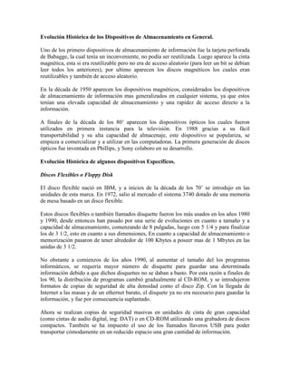 Evolución Histórica de los Dispositivos de Almacenamiento en General.
Uno de los primero dispositivos de almacenamiento de información fue la tarjeta perforada
de Babagge, la cual tenía un inconveniente, no podía ser reutilizada. Luego aparece la cinta
magnética, esta si era reutilizable pero no era de acceso aleatorio (para leer un bit se debían
leer todos los anteriores), por ultimo aparecen los discos magnéticos los cuales eran
reutilizables y también de acceso aleatorio.
En la década de 1950 aparecen los dispositivos magnéticos, considerados los dispositivos
de almacenamiento de información mas generalizados en cualquier sistema, ya que estos
tenían una elevada capacidad de almacenamiento y una rapidez de acceso directo a la
información.
A finales de la década de los 80’ aparecen los dispositivos ópticos los cuales fueron
utilizados en primera instancia para la televisión. En 1988 gracias a su fácil
transportabilidad y su alta capacidad de almacenaje, este dispositivo se populariza, se
empieza a comercializar y a utilizar en las computadoras. La primera generación de discos
ópticos fue inventada en Phillips, y Sony colaboro en su desarrollo.
Evolución Histórica de algunos dispositivos Específicos.
Discos Flexibles o Floppy Disk
El disco flexible nació en IBM, y a inicios de la década de los 70’ se introdujo en las
unidades de esta marca. En 1972, salio al mercado el sistema 3740 dotado de una memoria
de mesa basado en un disco flexible.
Estos discos flexibles o también llamados disquette fueron los más usados en los años 1980
y 1990, desde entonces han pasado por una serie de evoluciones en cuanto a tamaño y a
capacidad de almacenamiento, comenzando de 8 pulgadas, luego con 5 1/4 y para finalizar
los de 3 1/2, esto en cuanto a sus dimensiones, En cuanto a capacidad de almacenamiento o
memorización pasaron de tener alrededor de 100 Kbytes a poseer mas de 1 Mbytes en las
unidas de 3 1/2.
No obstante a comienzos de los años 1990, al aumentar el tamaño del los programas
informáticos, se requería mayor número de disquette para guardar una determinada
información debido a que dichos disquettes no se daban a basto. Por esta razón a finales de
los 90, la distribución de programas cambió gradualmente al CD-ROM, y se introdujeron
formatos de copias de seguridad de alta densidad como el disco Zip. Con la llegada de
Internet a las masas y de un ethernet barato, el disquete ya no era necesario para guardar la
información, y fue por consecuencia suplantado.
Ahora se realizan copias de seguridad masivas en unidades de cinta de gran capacidad
(como cintas de audio digital, ing: DAT) o en CD-ROM utilizando una grabadora de discos
compactos. También se ha impuesto el uso de los llamados llaveros USB para poder
transportar cómodamente en un reducido espacio una gran cantidad de información.

 