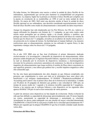 De todas formas, los fabricantes eran reacios a retirar la unidad de disco flexible de los
ordenadores, argumentando que servían para mantener la compatibilidad con programas
anteriores. La empresa Apple fue la primera en eliminar el disco flexible por completo con
la puesta en circulación de su modeloiMac en 1998 el cual no tenía unidad de disco
flexible. En marzo de 2003, Dell tomó una decisión similar al hacer la unidad de disco
flexible opcional en sus ordenadores, una decisión considerada mayoritariamente como el
final del disco flexible como medio de almacenamiento e intercambio de datos mayoritario.
Aunque los disquetes han sido desplazados por los Pen Driwers, los CD, etc.; todavía se
siguen utilizando los disquetes con formato de 3 ½ pulgadas; ya que estos cuales están
mucho mejor protegidos por un plástico rígido y un escudo, plástico o metálico, que
protege una ranura existente en la superficie del material protector del disco (la ventana de
lectura) que los discos de 5 ¼ pulgadas, envueltos en un plástico de mucho menos grosor y
sin protección en la ventana de lectura. Su facilidad para el manejo habitual y las menores
restricciones para su almacenamiento, mientras no sea utilizado el soporte físico, le dan
importantes ventajas sobre los discos de 5 1/4 pulgadas.
Disco Duro
En el año 1952 IBM crea en San José (California) el primer laboratorio dedicado
exclusivamente a la investigación y desarrollo de dispositivos de almacenamiento, dicho
proyecto estaba dirigido por el Ingeniero Reynold Johnson, ingeniero de la conocida marca
la cual ya destacaba por la invención de dispositivos mecánicos y electromagnéticos
(inventor de los primeros correctores automáticos de exámenes). La idea de un dispositivo
magnético de almacenamiento (que luego recibiría el nombre de Disco duro) consistente en
una superficie giratoria y una cabeza que pudiera leer y escribir impulsos magnéticos sobre
ella comenzaba aquí.
No fue sino hasta aproximadamente dos años después en que Johnson completaba este
proyecto, que originalmente (y como casi todo en la informática hace unos años) sólo
beneficiaria a los militares estadounidenses. El RAMAC ("RandomAccessMethod of
Accounting and Control") fue el primer disco duro de la historia de la informática. Contaba
con 50 platos de 24 pulgadas de diámetro que giraban a una velocidad de 1200 rpm, un
tiempo de acceso medio de 1 segundo y la entonces increíble capacidad de 5 megabytes.
Gracias a las mejoras que le realizara Johnson a este dispositivo en los siguientes años
aparece RAMAC-350 por el cual se hizo merecedor de varios premios.
A partir de entonces estos dispositivos no han dejado de evolucionar. Dicha evolución ha
sido que han doblado su capacidad de almacenaje aproximadamente cada 18 meses bajando
sus costos, aumentando su capacidad de almacenaje y aumentando su velocidad.
Actualmente los discos están trabajando con una interfaz de mayor velocidad denominada
UltraDMA/66 o UltraATA/66 la cual posee el doble de la velocidad aproximadamente 66.7
Mbytes por segundo que la antigua UltraDMA/33 que fue el modelo estándar usado durante
varios años.
Estructura del Disco Duro.

 