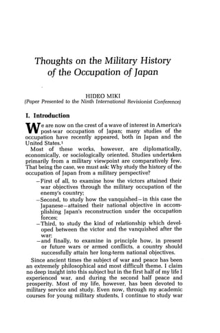 Thoughts on the Military History
of the Occupation of Japan
HIDE0 MIKI
(Paper Presented to the Ninth International Revisionist Conference)
I. Introduction
We are now on the crest of a wave of interest in America's
post-war occupation of Japan; many studies of the
occupation have recently appeared, both in Japan and the
United States.1
Most of these works, however, are diplomatically,
economically, or sociologically oriented. Studies undertaken
primarily from a military viewpoint are comparatively few.
That being the case, we must ask: Why study the history of the
occupation of Japan from a military perspective?
-First of all, to examine how the victors attained their
war objectives through the military occupation of the
enemy's country;
-Second, to study how the vanquished-in this case the
Japanese-attained their national objective in accom-
plishing Japan's reconstruction under the occupation
forces;
-Third, to study the kind of relationship which devel-
oped between the victor and the vanquished after the
war;
-and finally, to examine in principle how, in present
or future wars or armed conflicts, a country should
successfully attain her long-term national objectives.
Since ancient times the subject of war and peace has been
an extremely philosophical and most difficult theme. I claim
no deep insight into this subject but in the first half of my life I
experienced war, and during the second half peace and
prosperity. Most of my life, however, has been devoted to
military service and study. Even now, through my academic
courses for young military students, I continue to study war
 