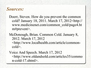 Sources:
 Doerr, Steven. How do you prevent the common
  cold? January 18, 2011. March 17, 2012<http://
  www.medicinenet.com/common_cold/page4.ht
  m#prevent>.
 McDonough, Brian. Common Cold. January 8,
  2012. March 17, 2012
  <http://www.localhealth.com/article/common-
  cold>.
 Voice And Speech. March 17, 2012
  <http://www.oldandsold.com/articles35/commo
  n-cold-17.shtml>.
 