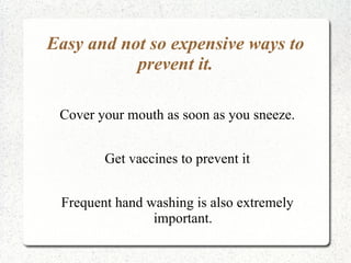 Easy and not so expensive ways to
           prevent it.

 Cover your mouth as soon as you sneeze.


        Get vaccines to prevent it


 Frequent hand washing is also extremely
                important.
 