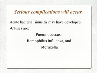 Serious complications will occur.
Acute bacterial sinusitis may have developed.
-Causes are:
                Pneumococcus,
          Hemophilus influenza, and
                   Moraxella
 