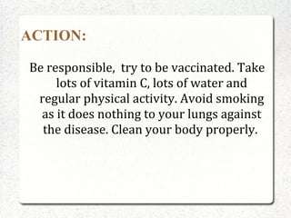 ACTION:

Be responsible, try to be vaccinated. Take
     lots of vitamin C, lots of water and
 regular physical activity. Avoid smoking
  as it does nothing to your lungs against
  the disease. Clean your body properly.
 