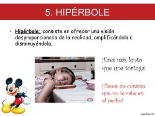 5. HIPÉRBOLE
• Hipérbole: consiste en ofrecer una visión
desproporcionada de la realidad, amplificándola o
disminuyéndola.

¡Eres más lento
que una tortuga!
¡Tienes un corazón
que no te cabe en
el pecho!

 