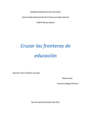 República Bolivariana de Venezuela

          Universidad experimental de la fuerza armada nacional

                           UNEFA Núcleo Apure




        Cruzar las fronteras de
                        educación


Docente: M.S.C Charles Carvajal

                                                         Maestrante:

                                                  Francisco Miguel Herrera




                     San Fernando Diciembre del 2011
 