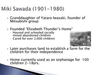 Granddaughter of Yataro Iwasaki, founder of Mitsubishi groupFounded “Elizabeth Thunder’s Home”Housed and schooled racially mixed abandoned childrenCared for over 2,000 childrenLater purchases land to establish a farm for the children for their independenceHome currently used as an orphanage for  100 children 2-18yrs.Miki Sawada (1901-1980)