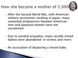 After the Second World War, with American military servicemen residing in Japan, many unwanted pregnancies between American men and Japanese women were not uncommonDue to societal prejudice, many racially mixed babies were abandoned in streets and riversAn accusation of disposing a mixed baby How she became a mother of 2,000