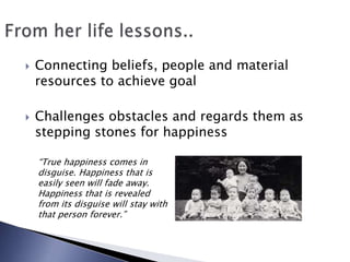 Connecting beliefs, people and material resources to achieve goalChallenges obstacles and regards them as stepping stones for happinessFrom her life lessons..“True happiness comes in disguise. Happiness that is easily seen will fade away. Happiness that is revealed from its disguise will stay with that person forever.”