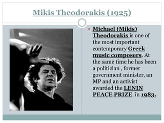 Mikis Theodorakis (1925)
 Michael (Mikis)
Theodorakis is one of
the most important
contemporary Greek
music composers. At
the same time he has been
a politician , former
government minister, an
MP and an activist
awarded the LENIN
PEACE PRIZE in 1983.
 