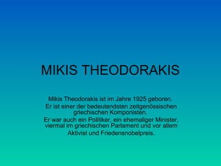 MIKIS THEODORAKIS
Mikis Theodorakis ist im Jahre 1925 geboren.
Er ist einer der bedeutendsten zeitgenössischen
griechischen Komponisten.
Er war auch ein Politiker, ein ehemaliger Minister,
viermal im griechischen Parlament und vor allem
Aktivist und Friedensnobelpreis.

 