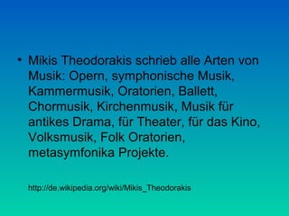 • Mikis Theodorakis schrieb alle Arten von
Musik: Opern, symphonische Musik,
Kammermusik, Oratorien, Ballett,
Chormusik, Kirchenmusik, Musik für
antikes Drama, für Theater, für das Kino,
Volksmusik, Folk Oratorien,
metasymfonika Projekte.
http://de.wikipedia.org/wiki/Mikis_Theodorakis

 