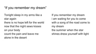 “If you remember my dream”
Tonight sleep in my arms like a
star again
there is no hope left for the world
now that the night sews kisses
on your body
count the pain and leave me
alone in the desert
If you remember my dream
i am waiting for you to come
with a song of the road come to
my dream
the summer when the star
shines dress yourself with light
 