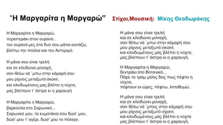 “Η Μαργαρίτα η Μαργαρώ” Στίχοι,Μουσική: Μίκης Θεοδωράκης
Η Μαργαρίτα η Μαργαρώ,
περιστεράκι στον ουρανό...
τον ουρανό μες στα δυο σου μάτια κοιτάζω,
βλέπω την πούλια και τον Αστεριμό.
Η μάνα σου είναι τρελή
και σε κλειδώνει μοναχή,
σαν θέλω νά `μπω στην κάμαρή σου
μου ρίχνεις μεταξωτό σκοινί,
και κλειδωμένους μας βλέπει η νύχτα,
μας βλέπουν τ’ άστρα κι η χαραυγή
Η Μαργαρίτα η Μαργαρώ,
βαρκούλα στο Σαρωνικό...
Σαρωνικέ μου, τα κυματάκια σου δώσ’ μου,
δώσ’ μου τ’ αγέρι, δώσ’ μου το πέλαγο.
Η μάνα σου είναι τρελή
και σε κλειδώνει μοναχή,
σαν θέλω νά `μπω στην κάμαρή σου
μου ρίχνεις μεταξωτό σκοινί,
και κλειδωμένους μας βλέπει η νύχτα,
μας βλέπουν τ’ άστρα κι η χαραυγή.
Η Μαργαρίτα η Μαργαρώ,
δεντράκι στο Βοτανικό...
Πάρε το τραμ μόλις δεις πως πέφτει η
νύχτα,
πέφτουν οι ώρες, πέφτω, λιποθυμώ.
Η μάνα σου είναι τρελή
και σε κλειδώνει μοναχή,
σαν θέλω νά `μπεις στην κάμαρή σου
μου ρίχνεις μεταξωτό σχοινί,
και κλειδωμένους μας βλέπει η νύχτα
μας βλέπουν τ’ άστρα κι η χαραυγή.
 