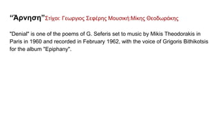 “Άρνηση”Στίχοι: Γεωργιος Σεφέρης Μουσική:Μίκης Θεοδωράκης
"Denial" is one of the poems of G. Seferis set to music by Mikis Theodorakis in
Paris in 1960 and recorded in February 1962, with the voice of Grigoris Bithikotsis
for the album "Epiphany".
 