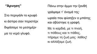 “Άρνηση”
Στο περιγιάλι το κρυφό
κι άσπρο σαν περιστέρι
διψάσαμε το μεσημέρι·
μα το νερό γλυφό.
Πάνω στην άμμο την ξανθή
γράψαμε τ’ όνομά της·
ωραία που φύσηξεν ο μπάτης
και σβύστηκε η γραφή.
Mε τι καρδιά, με τι πνοή,
τι πόθους και τι πάθος,
πήραμε τη ζωή μας· λάθος!
κι αλλάξαμε ζωή.
 