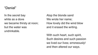 “Denial”
In the secret bay
white as a dove
we became thirsty at noon;
but the water was
undrinkable.
Atop the blonde sand
We wrote her name;
How lovely did the wind blow
and it erased the writing.
With such heart, such spirit,
Such desires and such passion
we lived our lives; erroneously!
and then altered our ways.
 