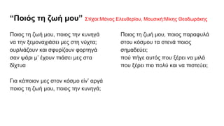 “Ποιός τη ζωή μου” Στίχοι:Μάνος Ελευθερίου, Μουσική:Μίκης Θεοδωράκης
Ποιος τη ζωή μου, ποιος την κυνηγά
να την ξεμοναχιάσει μες στη νύχτα;
ουρλιάζουν και σφυρίζουν φορτηγά
σαν ψάρι μ’ έχουν πιάσει μες στα
δίχτυα
Για κάποιον μες στον κόσμο είν’ αργά
ποιος τη ζωή μου, ποιος την κυνηγά;
Ποιος τη ζωή μου, ποιος παραφυλά
στου κόσμου τα στενά ποιος
σημαδεύει;
πού πήγε αυτός που ξέρει να μιλά
που ξέρει πιο πολύ και να πιστεύει;
 