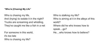 “Who Is (Chasing) My Life”
Who is chasing my life,
And (trying) to isolate it in the night?
Trucks are screaming and whistling,
They've caught me like a fish in a net
For someone in this world,
it's too late
Who is chasing my life?
Who is stalking my life?
Who is aiming at it in the alleys of this
world?
Where did he who knows how to
speak....go?
He....who knows how to believe?
 