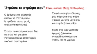 “Στρώσε το στρώμα σου” Στίχοι,μουσική: Μίκης Θεοδωράκης
Ο δρόμος είναι σκοτεινός
ώσπου να σ'ανταμώσω
ξεπρόβαλε μεσοστρατίς
το χέρι να σου δώσω
Στρώσε το στρώμα σου για δυο
για σένα και για μένα
ν'αγκαλιαστούμε απ'την αρχή
ναν' όλα αναστημένα
Σ'αγκάλιασα μ'αγκάλιασες
μου πήρες και σου πήρα
χάθηκα μες στα μάτια σου
και στη δική σου μοίρα
Μέσα στις ίδιες γειτονιές
έρημος ζητιανεύω
ό,τι μαζί σού σκόρπισα
γυρνώ και το γυρεύω
 