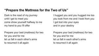 “Prepare the Mattress for the Two of Us”
Dark is the road of my journey
until I get to meet you
come show yourself halfway to me
my hand to you I'll offer
Prepare your bed (mattress) for two
for you and for me
let us fall in each other's arms
to resurrect it all again
I hugged you and you hugged me too
you took from me and I took from you
I got lost into your eyes
and in your destiny
Prepare your bed (mattress) for two
for you and for me
let us fall in each other's arms
to resurrect it all again
 