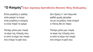 “Ο Καημός”Στίχοι: Δημήτρης Χριστοδούλου Μουσική: Μίκης Θεοδωράκης
Είναι μεγάλος ο γιαλός
είναι μακρύ το κύμα
είναι μεγάλος ο καημός
κι είναι πικρό το κρίμα
Ποτάμι μέσα μου πικρό
το αίμα της πληγής σου
κι από το αίμα πιο πικρό
στο στόμα το φιλί σου
Δεν ξέρεις τι ‘ναι παγωνιά
ραδιά χωρίς φεγγάρι
να μη γνωρίζεις ποια στιγμή
ο πόνος θα σε πάρει
Ποτάμι μέσα μου πικρό
το αίμα της πληγής σου
κι από το αίμα πιο πικρό
στο στόμα το φιλί σου
 