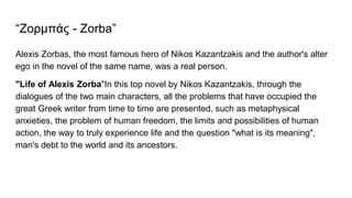 “Ζορμπάς - Zorba”
Alexis Zorbas, the most famous hero of Nikos Kazantzakis and the author's alter
ego in the novel of the same name, was a real person.
"Life of Alexis Zorba"In this top novel by Nikos Kazantzakis, through the
dialogues of the two main characters, all the problems that have occupied the
great Greek writer from time to time are presented, such as metaphysical
anxieties, the problem of human freedom, the limits and possibilities of human
action, the way to truly experience life and the question "what is its meaning",
man's debt to the world and its ancestors.
 