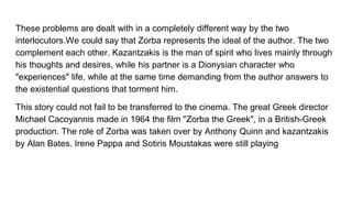 These problems are dealt with in a completely different way by the two
interlocutors.We could say that Zorba represents the ideal of the author. The two
complement each other. Kazantzakis is the man of spirit who lives mainly through
his thoughts and desires, while his partner is a Dionysian character who
"experiences" life, while at the same time demanding from the author answers to
the existential questions that torment him.
This story could not fail to be transferred to the cinema. The great Greek director
Michael Cacoyannis made in 1964 the film "Zorba the Greek", in a British-Greek
production. The role of Zorba was taken over by Anthony Quinn and kazantzakis
by Alan Bates. Irene Pappa and Sotiris Moustakas were still playing
 